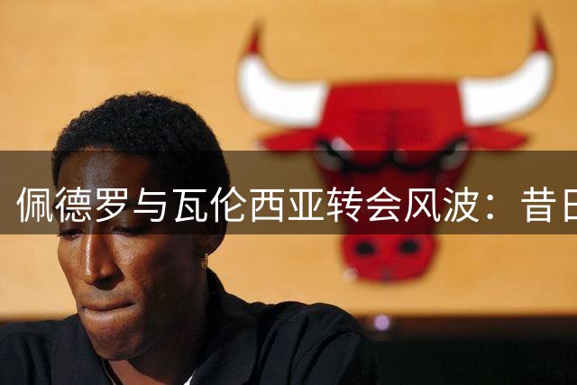 佩德罗与瓦伦西亚转会风波：昔日自荐被拒背后