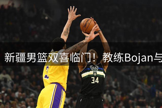 新疆男篮双喜临门！教练Bojan与主力唐才育同日庆生引球迷祝福