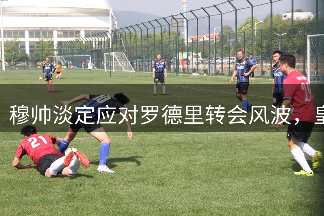 穆帅淡定应对罗德里转会风波，皇马引援计划稳步推进