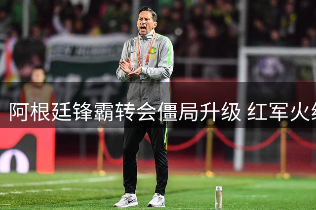 阿根廷锋霸转会僵局升级 红军火线补强后防迎新援