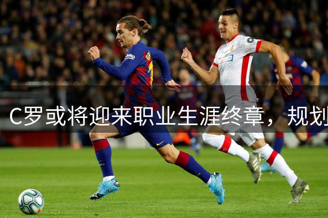 C罗或将迎来职业生涯终章，规划退役生活